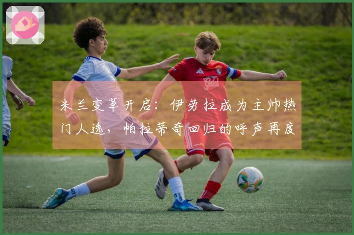 米兰变革开启：伊劳拉成为主帅热门人选，帕拉蒂奇回归的呼声再度上升