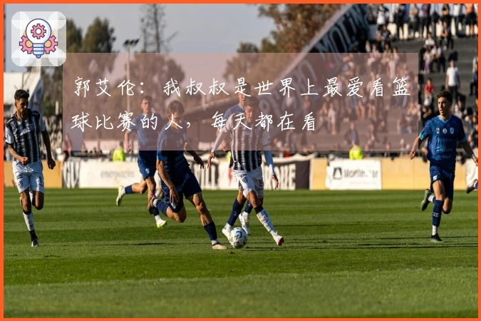 郭艾伦：我叔叔是世界上最爱看篮球比赛的人，每天都在看