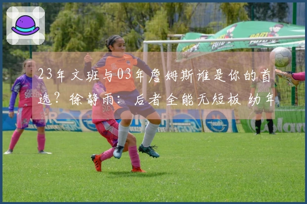 23年文班与03年詹姆斯谁是你的首选？徐静雨：后者全能无短板 幼年詹姆斯缺三分球